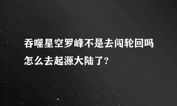 吞噬星空罗峰不是去闯轮回吗怎么去起源大陆了?