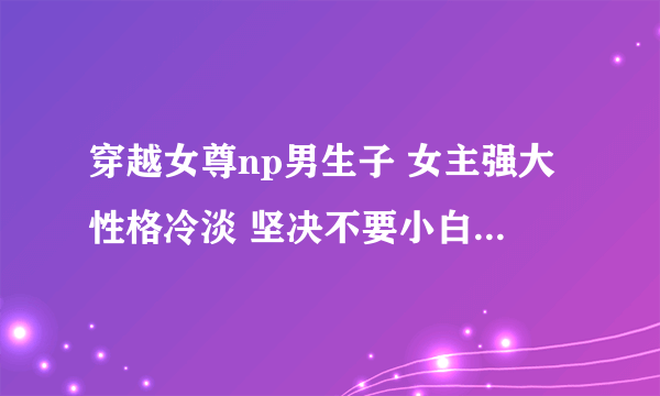 穿越女尊np男生子 女主强大性格冷淡 坚决不要小白 1561443780