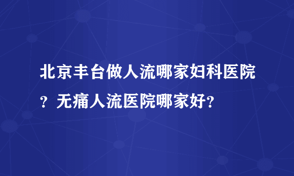 北京丰台做人流哪家妇科医院？无痛人流医院哪家好？