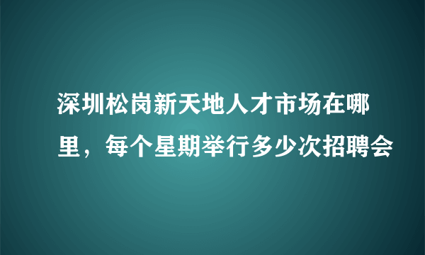 深圳松岗新天地人才市场在哪里，每个星期举行多少次招聘会