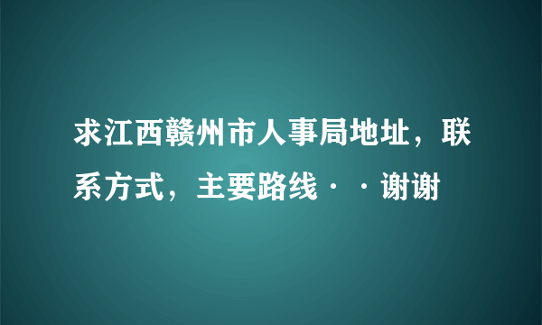 求江西赣州市人事局地址，联系方式，主要路线··谢谢