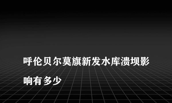 
呼伦贝尔莫旗新发水库溃坝影响有多少

