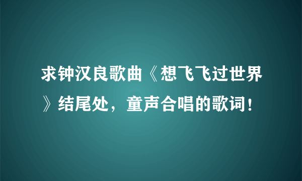 求钟汉良歌曲《想飞飞过世界》结尾处，童声合唱的歌词！