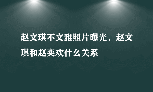 赵文琪不文雅照片曝光，赵文琪和赵奕欢什么关系