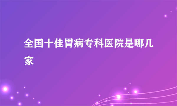 全国十佳胃病专科医院是哪几家