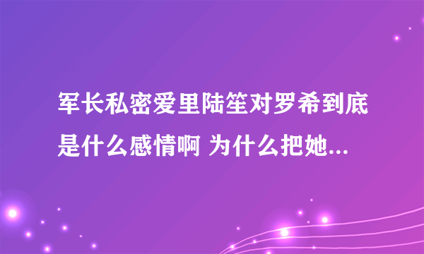 军长私密爱里陆笙对罗希到底是什么感情啊 为什么把她赶出陆家啊 刚开始看 求解答