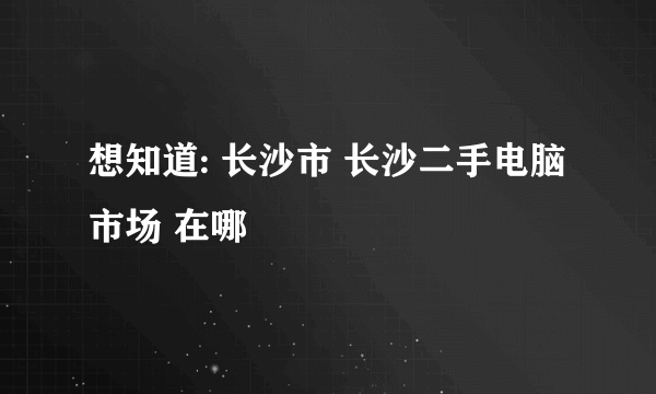 想知道: 长沙市 长沙二手电脑市场 在哪