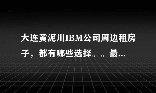 大连黄泥川IBM公司周边租房子，都有哪些选择。。最好是步行十分钟左右能到IBM的