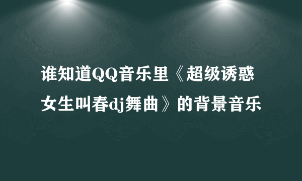 谁知道QQ音乐里《超级诱惑女生叫春dj舞曲》的背景音乐