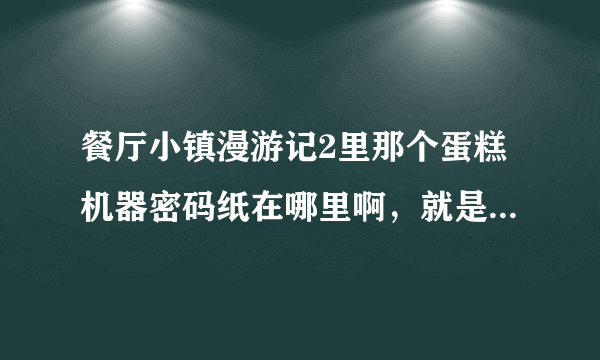 餐厅小镇漫游记2里那个蛋糕机器密码纸在哪里啊，就是第一大关里的，要把密码纸找给那个做蛋糕的姐妹两那一