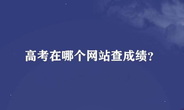 高考在哪个网站查成绩？