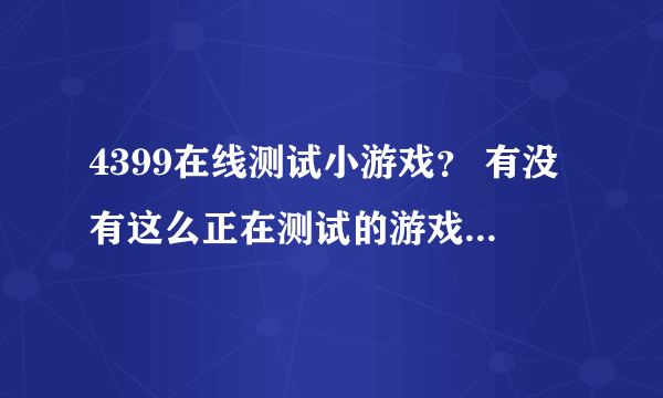 4399在线测试小游戏？ 有没有这么正在测试的游戏让我先玩为快啊？