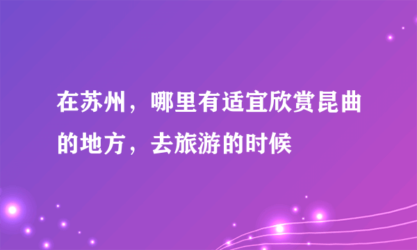 在苏州，哪里有适宜欣赏昆曲的地方，去旅游的时候