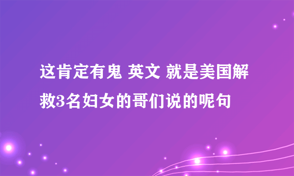 这肯定有鬼 英文 就是美国解救3名妇女的哥们说的呢句