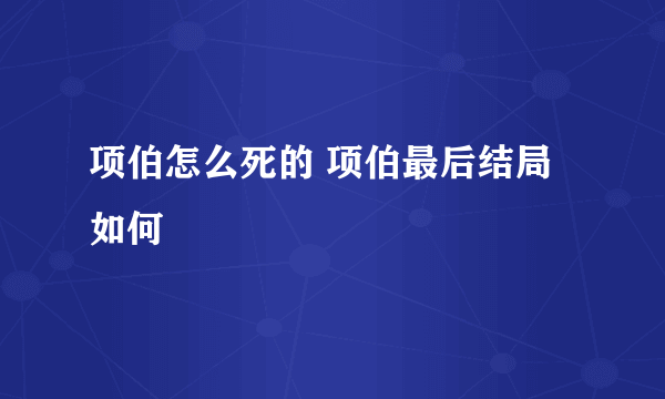 项伯怎么死的 项伯最后结局如何