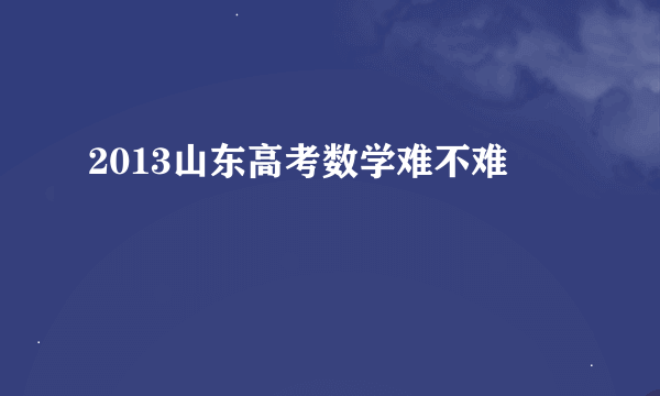 2013山东高考数学难不难