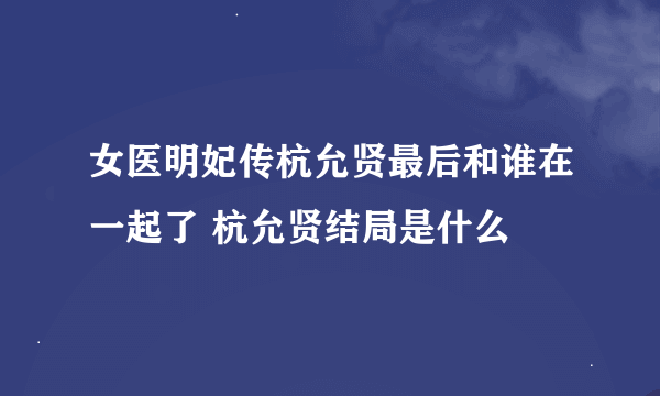 女医明妃传杭允贤最后和谁在一起了 杭允贤结局是什么