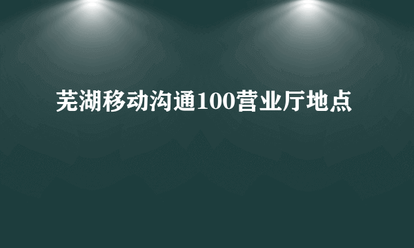 芜湖移动沟通100营业厅地点