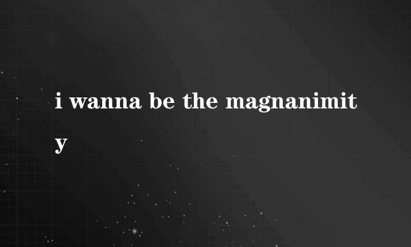 i wanna be the magnanimity