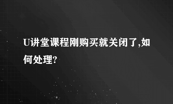 U讲堂课程刚购买就关闭了,如何处理?