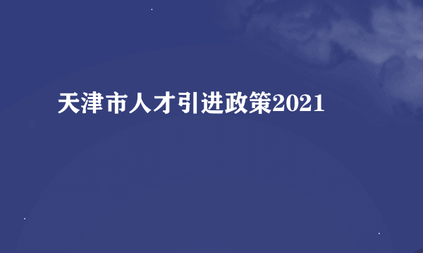 天津市人才引进政策2021