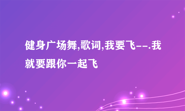 健身广场舞,歌词,我要飞--.我就要跟你一起飞