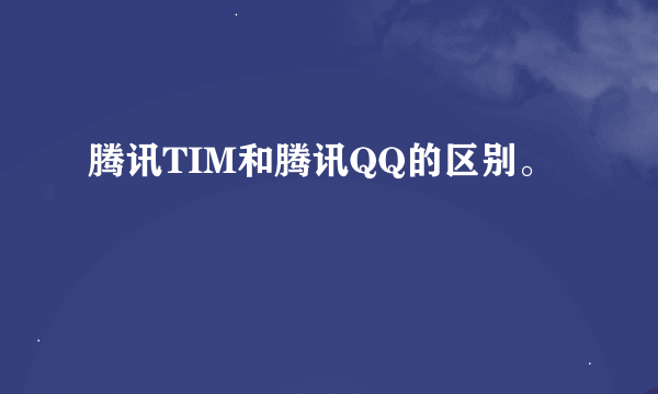 腾讯TIM和腾讯QQ的区别。