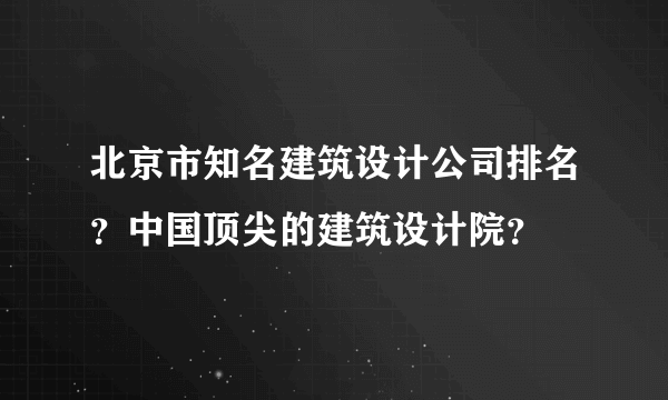 北京市知名建筑设计公司排名？中国顶尖的建筑设计院？