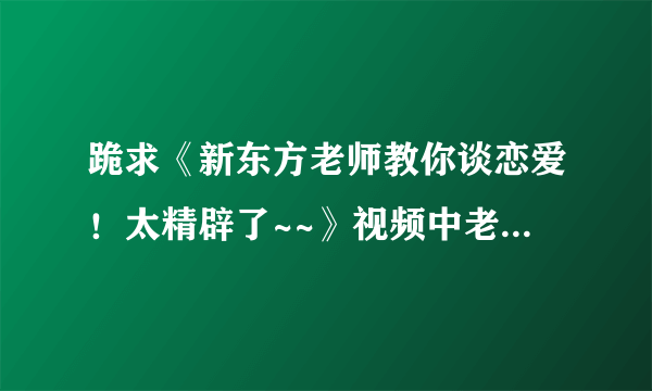 跪求《新东方老师教你谈恋爱！太精辟了~~》视频中老师的全部台词，跪求...