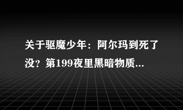 关于驱魔少年：阿尔玛到死了没？第199夜里黑暗物质闭上了眼，神田也哭了。难道，我本人是希望他活着的！