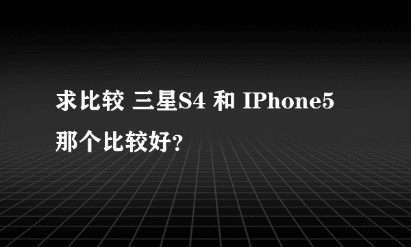 求比较 三星S4 和 IPhone5 那个比较好？