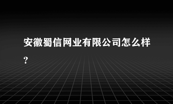 安徽蜀信网业有限公司怎么样？