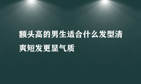 额头高的男生适合什么发型清爽短发更显气质