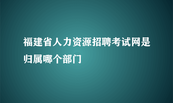 福建省人力资源招聘考试网是归属哪个部门