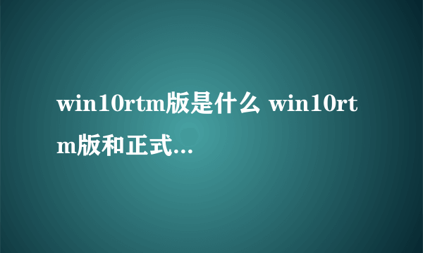 win10rtm版是什么 win10rtm版和正式版的区别