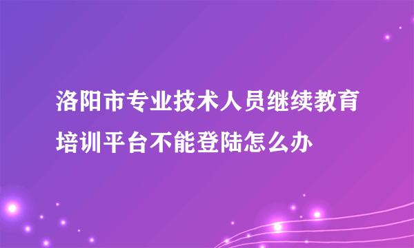 洛阳市专业技术人员继续教育培训平台不能登陆怎么办