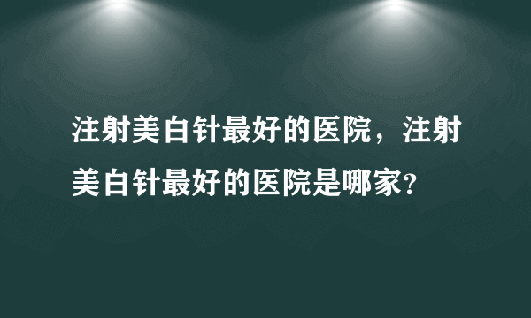 注射美白针最好的医院，注射美白针最好的医院是哪家？