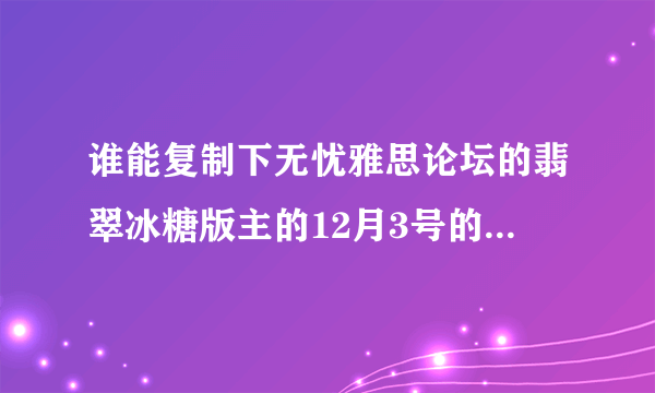 谁能复制下无忧雅思论坛的翡翠冰糖版主的12月3号的预测给我```我打不开哪个网站