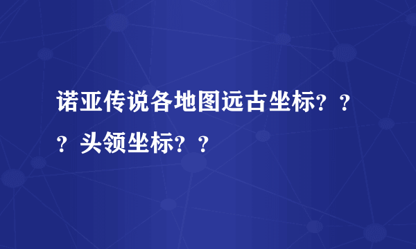 诺亚传说各地图远古坐标？？？头领坐标？？