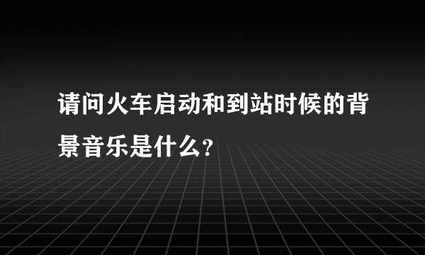 请问火车启动和到站时候的背景音乐是什么？