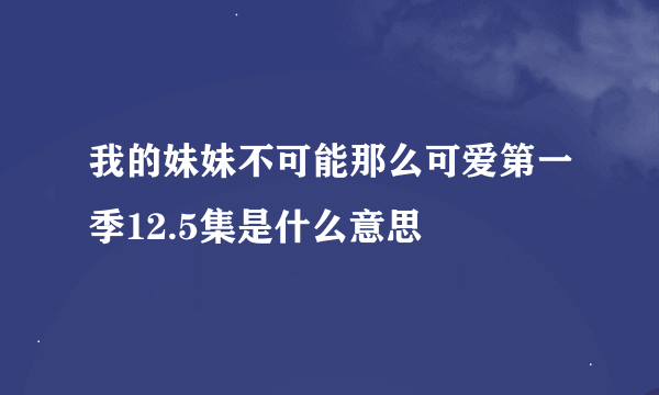 我的妹妹不可能那么可爱第一季12.5集是什么意思