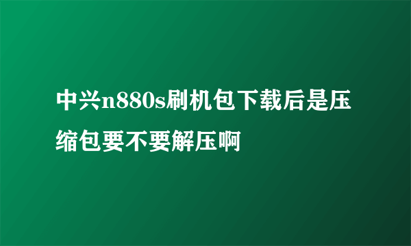 中兴n880s刷机包下载后是压缩包要不要解压啊