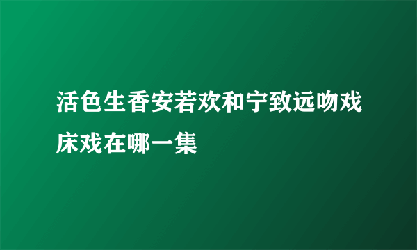 活色生香安若欢和宁致远吻戏床戏在哪一集