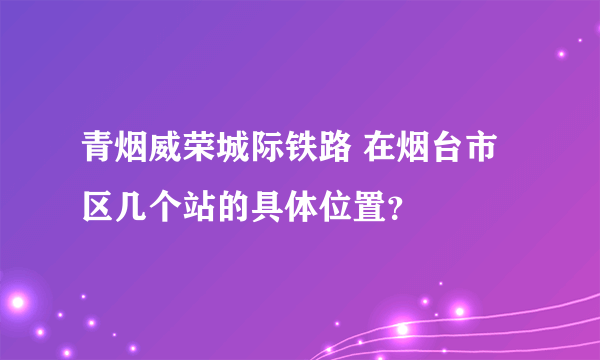 青烟威荣城际铁路 在烟台市区几个站的具体位置？