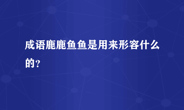 成语鹿鹿鱼鱼是用来形容什么的？