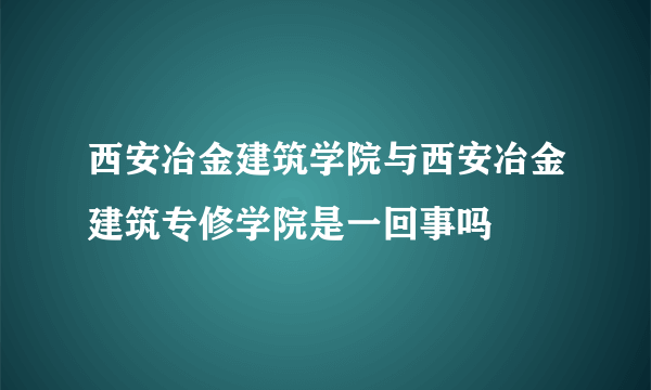 西安冶金建筑学院与西安冶金建筑专修学院是一回事吗