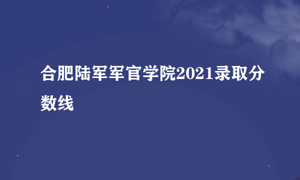 合肥陆军军官学院2021录取分数线