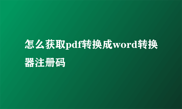 怎么获取pdf转换成word转换器注册码