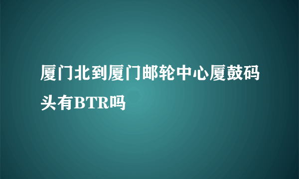 厦门北到厦门邮轮中心厦鼓码头有BTR吗