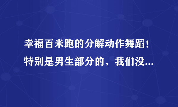 幸福百米跑的分解动作舞蹈！特别是男生部分的，我们没有舞蹈基础，所以求分解动作！急用，谢谢